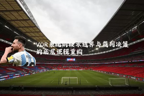 VOR系统的技术边界与裁判决策的底层逻辑重构