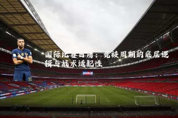 国际比赛日历:竞技周期的底层逻辑与战术适配性